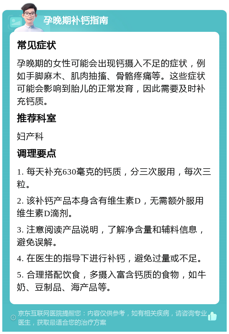 孕晚期补钙指南 常见症状 孕晚期的女性可能会出现钙摄入不足的症状，例如手脚麻木、肌肉抽搐、骨骼疼痛等。这些症状可能会影响到胎儿的正常发育，因此需要及时补充钙质。 推荐科室 妇产科 调理要点 1. 每天补充630毫克的钙质，分三次服用，每次三粒。 2. 该补钙产品本身含有维生素D，无需额外服用维生素D滴剂。 3. 注意阅读产品说明，了解净含量和辅料信息，避免误解。 4. 在医生的指导下进行补钙，避免过量或不足。 5. 合理搭配饮食，多摄入富含钙质的食物，如牛奶、豆制品、海产品等。