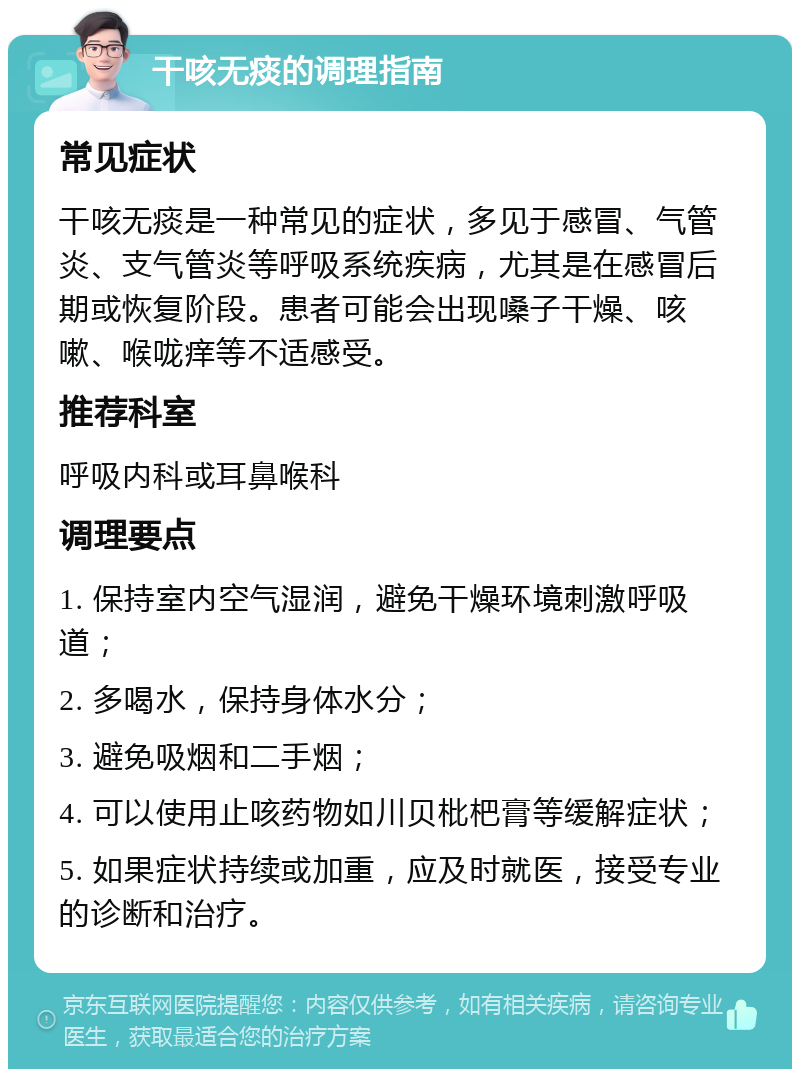 干咳无痰的调理指南 常见症状 干咳无痰是一种常见的症状，多见于感冒、气管炎、支气管炎等呼吸系统疾病，尤其是在感冒后期或恢复阶段。患者可能会出现嗓子干燥、咳嗽、喉咙痒等不适感受。 推荐科室 呼吸内科或耳鼻喉科 调理要点 1. 保持室内空气湿润，避免干燥环境刺激呼吸道； 2. 多喝水，保持身体水分； 3. 避免吸烟和二手烟； 4. 可以使用止咳药物如川贝枇杷膏等缓解症状； 5. 如果症状持续或加重，应及时就医，接受专业的诊断和治疗。