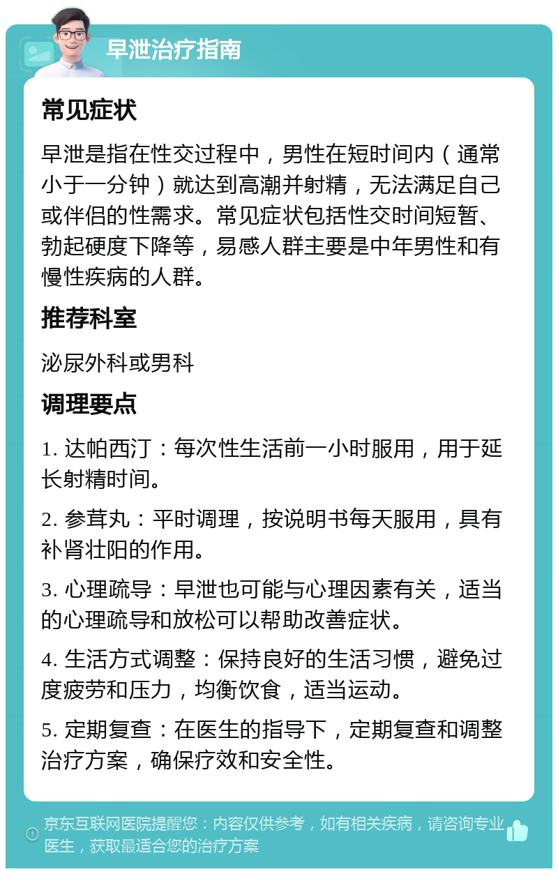 早泄治疗指南 常见症状 早泄是指在性交过程中，男性在短时间内（通常小于一分钟）就达到高潮并射精，无法满足自己或伴侣的性需求。常见症状包括性交时间短暂、勃起硬度下降等，易感人群主要是中年男性和有慢性疾病的人群。 推荐科室 泌尿外科或男科 调理要点 1. 达帕西汀：每次性生活前一小时服用，用于延长射精时间。 2. 参茸丸：平时调理，按说明书每天服用，具有补肾壮阳的作用。 3. 心理疏导：早泄也可能与心理因素有关，适当的心理疏导和放松可以帮助改善症状。 4. 生活方式调整：保持良好的生活习惯，避免过度疲劳和压力，均衡饮食，适当运动。 5. 定期复查：在医生的指导下，定期复查和调整治疗方案，确保疗效和安全性。