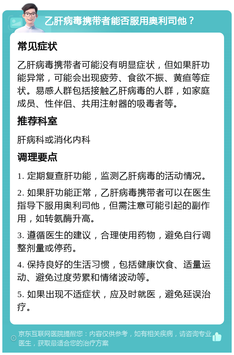 乙肝病毒携带者能否服用奥利司他？ 常见症状 乙肝病毒携带者可能没有明显症状，但如果肝功能异常，可能会出现疲劳、食欲不振、黄疸等症状。易感人群包括接触乙肝病毒的人群，如家庭成员、性伴侣、共用注射器的吸毒者等。 推荐科室 肝病科或消化内科 调理要点 1. 定期复查肝功能，监测乙肝病毒的活动情况。 2. 如果肝功能正常，乙肝病毒携带者可以在医生指导下服用奥利司他，但需注意可能引起的副作用，如转氨酶升高。 3. 遵循医生的建议，合理使用药物，避免自行调整剂量或停药。 4. 保持良好的生活习惯，包括健康饮食、适量运动、避免过度劳累和情绪波动等。 5. 如果出现不适症状，应及时就医，避免延误治疗。