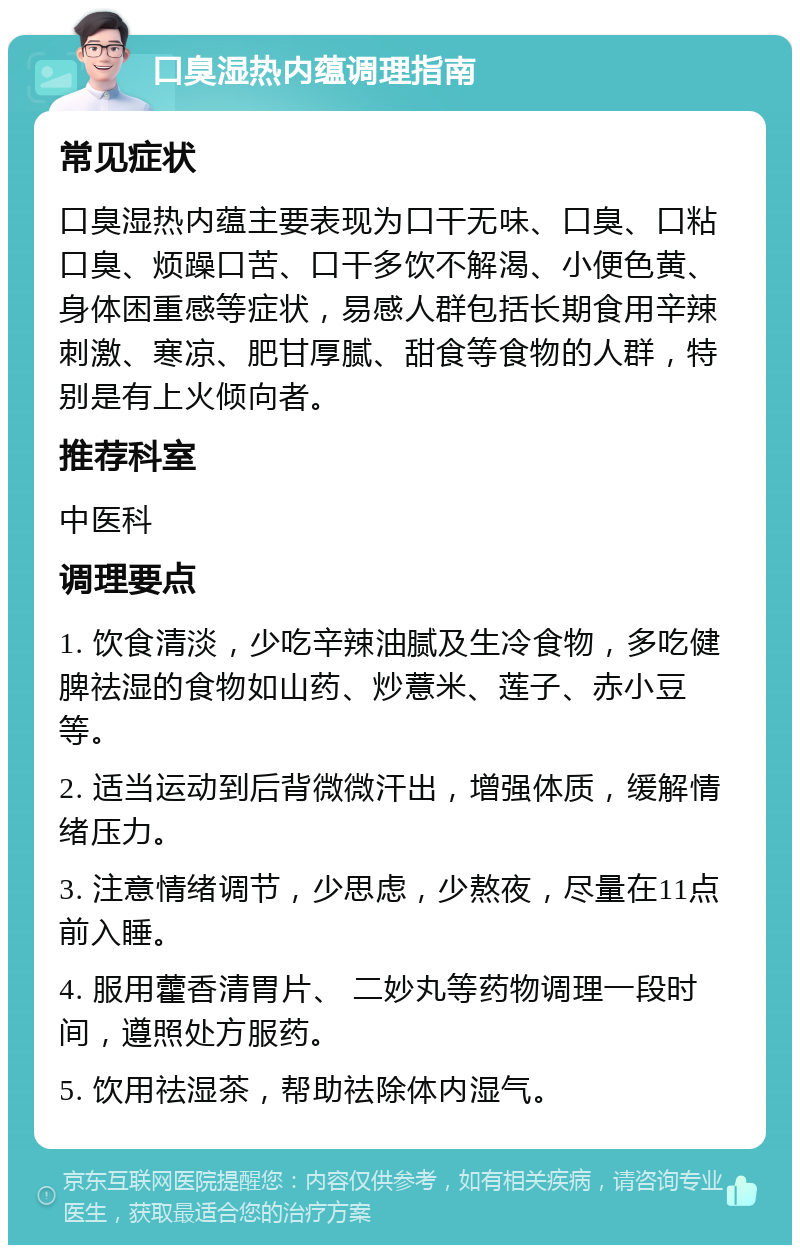 口臭湿热内蕴调理指南 常见症状 口臭湿热内蕴主要表现为口干无味、口臭、口粘口臭、烦躁口苦、口干多饮不解渴、小便色黄、身体困重感等症状，易感人群包括长期食用辛辣刺激、寒凉、肥甘厚腻、甜食等食物的人群，特别是有上火倾向者。 推荐科室 中医科 调理要点 1. 饮食清淡，少吃辛辣油腻及生冷食物，多吃健脾祛湿的食物如山药、炒薏米、莲子、赤小豆等。 2. 适当运动到后背微微汗出，增强体质，缓解情绪压力。 3. 注意情绪调节，少思虑，少熬夜，尽量在11点前入睡。 4. 服用藿香清胃片、 二妙丸等药物调理一段时间，遵照处方服药。 5. 饮用祛湿茶，帮助祛除体内湿气。