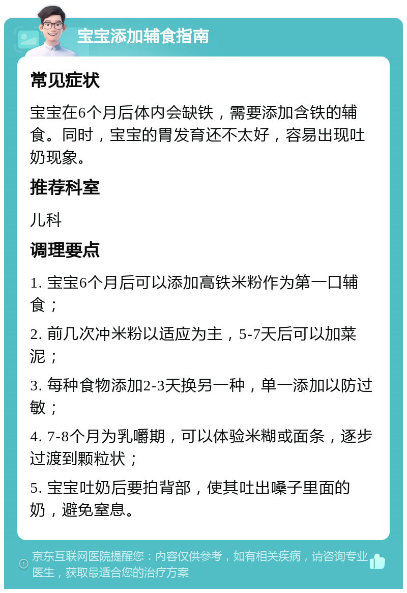 宝宝添加辅食指南 常见症状 宝宝在6个月后体内会缺铁，需要添加含铁的辅食。同时，宝宝的胃发育还不太好，容易出现吐奶现象。 推荐科室 儿科 调理要点 1. 宝宝6个月后可以添加高铁米粉作为第一口辅食； 2. 前几次冲米粉以适应为主，5-7天后可以加菜泥； 3. 每种食物添加2-3天换另一种，单一添加以防过敏； 4. 7-8个月为乳嚼期，可以体验米糊或面条，逐步过渡到颗粒状； 5. 宝宝吐奶后要拍背部，使其吐出嗓子里面的奶，避免窒息。