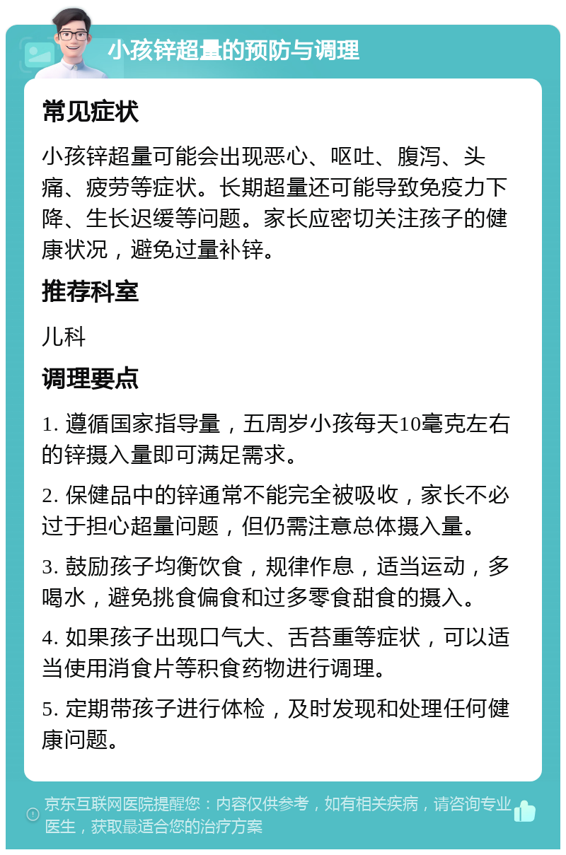 小孩锌超量的预防与调理 常见症状 小孩锌超量可能会出现恶心、呕吐、腹泻、头痛、疲劳等症状。长期超量还可能导致免疫力下降、生长迟缓等问题。家长应密切关注孩子的健康状况，避免过量补锌。 推荐科室 儿科 调理要点 1. 遵循国家指导量，五周岁小孩每天10毫克左右的锌摄入量即可满足需求。 2. 保健品中的锌通常不能完全被吸收，家长不必过于担心超量问题，但仍需注意总体摄入量。 3. 鼓励孩子均衡饮食，规律作息，适当运动，多喝水，避免挑食偏食和过多零食甜食的摄入。 4. 如果孩子出现口气大、舌苔重等症状，可以适当使用消食片等积食药物进行调理。 5. 定期带孩子进行体检，及时发现和处理任何健康问题。