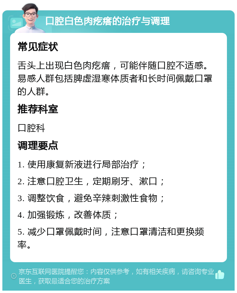 口腔白色肉疙瘩的治疗与调理 常见症状 舌头上出现白色肉疙瘩，可能伴随口腔不适感。易感人群包括脾虚湿寒体质者和长时间佩戴口罩的人群。 推荐科室 口腔科 调理要点 1. 使用康复新液进行局部治疗； 2. 注意口腔卫生，定期刷牙、漱口； 3. 调整饮食，避免辛辣刺激性食物； 4. 加强锻炼，改善体质； 5. 减少口罩佩戴时间，注意口罩清洁和更换频率。