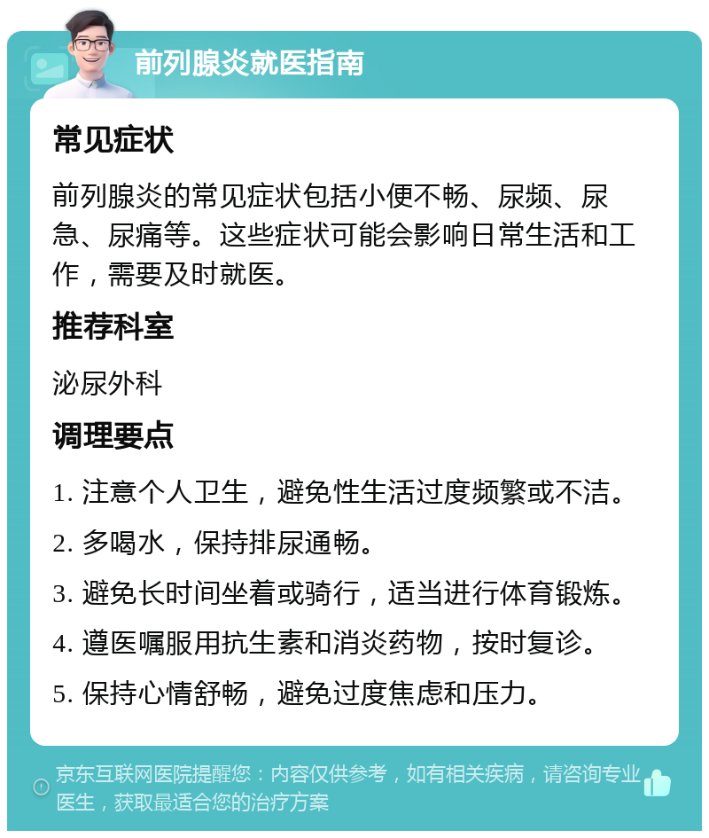 前列腺炎就医指南 常见症状 前列腺炎的常见症状包括小便不畅、尿频、尿急、尿痛等。这些症状可能会影响日常生活和工作，需要及时就医。 推荐科室 泌尿外科 调理要点 1. 注意个人卫生，避免性生活过度频繁或不洁。 2. 多喝水，保持排尿通畅。 3. 避免长时间坐着或骑行，适当进行体育锻炼。 4. 遵医嘱服用抗生素和消炎药物，按时复诊。 5. 保持心情舒畅，避免过度焦虑和压力。