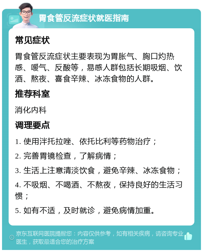 胃食管反流症状就医指南 常见症状 胃食管反流症状主要表现为胃胀气、胸口灼热感、嗳气、反酸等，易感人群包括长期吸烟、饮酒、熬夜、喜食辛辣、冰冻食物的人群。 推荐科室 消化内科 调理要点 1. 使用泮托拉唑、依托比利等药物治疗； 2. 完善胃镜检查，了解病情； 3. 生活上注意清淡饮食，避免辛辣、冰冻食物； 4. 不吸烟、不喝酒、不熬夜，保持良好的生活习惯； 5. 如有不适，及时就诊，避免病情加重。