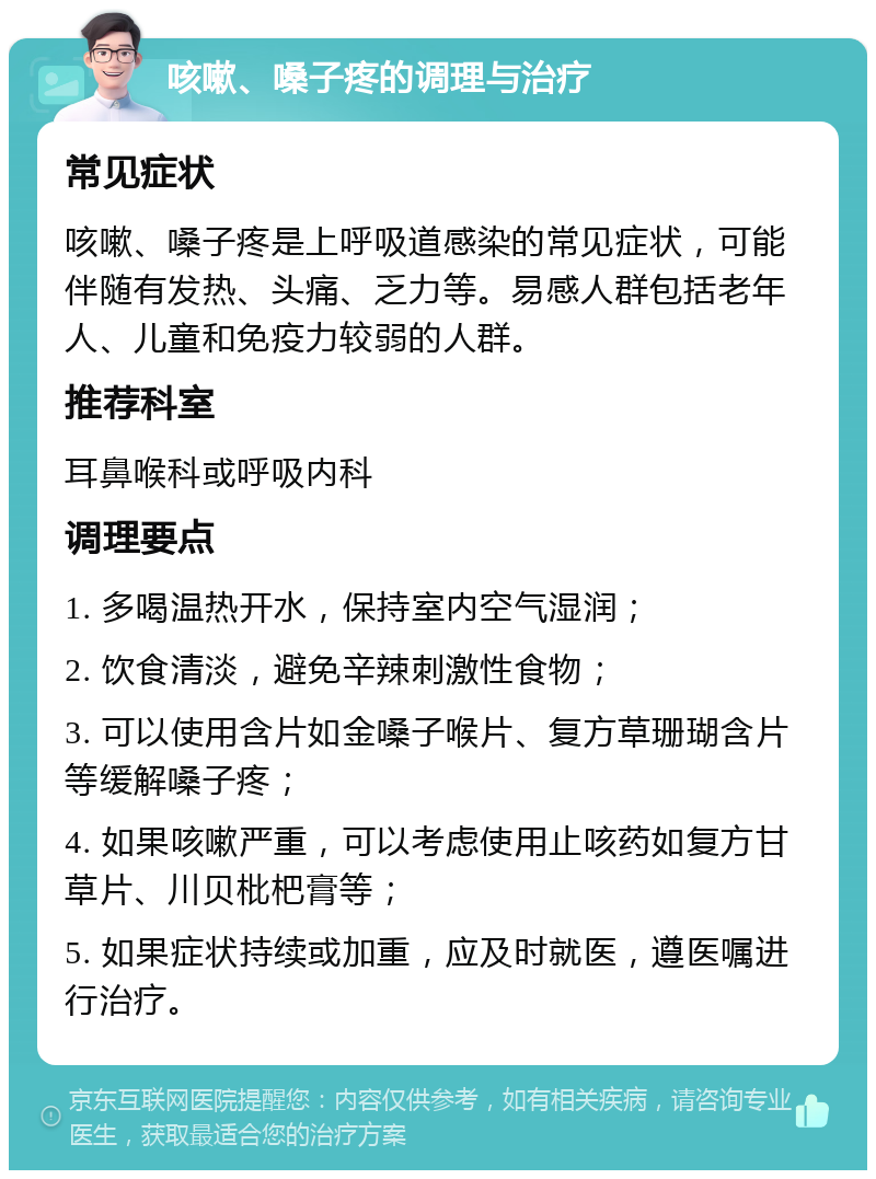 咳嗽、嗓子疼的调理与治疗 常见症状 咳嗽、嗓子疼是上呼吸道感染的常见症状，可能伴随有发热、头痛、乏力等。易感人群包括老年人、儿童和免疫力较弱的人群。 推荐科室 耳鼻喉科或呼吸内科 调理要点 1. 多喝温热开水，保持室内空气湿润； 2. 饮食清淡，避免辛辣刺激性食物； 3. 可以使用含片如金嗓子喉片、复方草珊瑚含片等缓解嗓子疼； 4. 如果咳嗽严重，可以考虑使用止咳药如复方甘草片、川贝枇杷膏等； 5. 如果症状持续或加重，应及时就医，遵医嘱进行治疗。