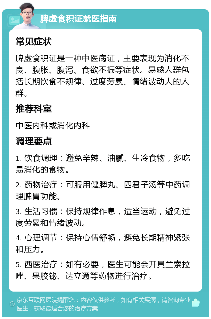 脾虚食积证就医指南 常见症状 脾虚食积证是一种中医病证，主要表现为消化不良、腹胀、腹泻、食欲不振等症状。易感人群包括长期饮食不规律、过度劳累、情绪波动大的人群。 推荐科室 中医内科或消化内科 调理要点 1. 饮食调理：避免辛辣、油腻、生冷食物，多吃易消化的食物。 2. 药物治疗：可服用健脾丸、四君子汤等中药调理脾胃功能。 3. 生活习惯：保持规律作息，适当运动，避免过度劳累和情绪波动。 4. 心理调节：保持心情舒畅，避免长期精神紧张和压力。 5. 西医治疗：如有必要，医生可能会开具兰索拉唑、果胶铋、达立通等药物进行治疗。