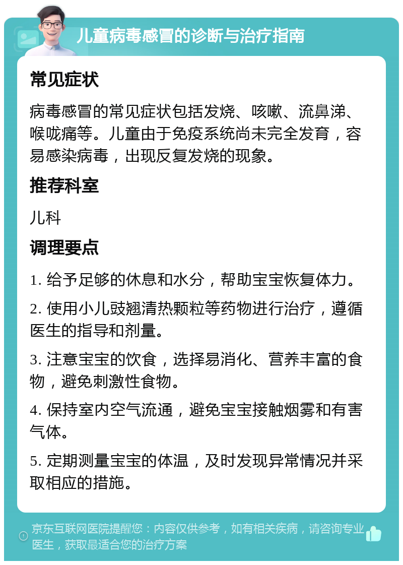 儿童病毒感冒的诊断与治疗指南 常见症状 病毒感冒的常见症状包括发烧、咳嗽、流鼻涕、喉咙痛等。儿童由于免疫系统尚未完全发育，容易感染病毒，出现反复发烧的现象。 推荐科室 儿科 调理要点 1. 给予足够的休息和水分，帮助宝宝恢复体力。 2. 使用小儿豉翘清热颗粒等药物进行治疗，遵循医生的指导和剂量。 3. 注意宝宝的饮食，选择易消化、营养丰富的食物，避免刺激性食物。 4. 保持室内空气流通，避免宝宝接触烟雾和有害气体。 5. 定期测量宝宝的体温，及时发现异常情况并采取相应的措施。