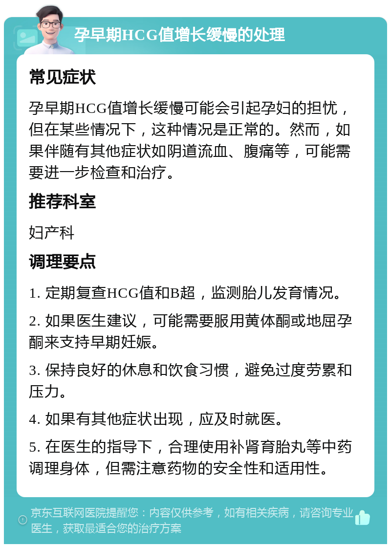 孕早期HCG值增长缓慢的处理 常见症状 孕早期HCG值增长缓慢可能会引起孕妇的担忧，但在某些情况下，这种情况是正常的。然而，如果伴随有其他症状如阴道流血、腹痛等，可能需要进一步检查和治疗。 推荐科室 妇产科 调理要点 1. 定期复查HCG值和B超，监测胎儿发育情况。 2. 如果医生建议，可能需要服用黄体酮或地屈孕酮来支持早期妊娠。 3. 保持良好的休息和饮食习惯，避免过度劳累和压力。 4. 如果有其他症状出现，应及时就医。 5. 在医生的指导下，合理使用补肾育胎丸等中药调理身体，但需注意药物的安全性和适用性。