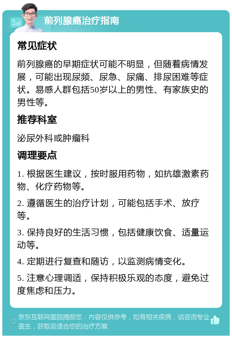 前列腺癌治疗指南 常见症状 前列腺癌的早期症状可能不明显，但随着病情发展，可能出现尿频、尿急、尿痛、排尿困难等症状。易感人群包括50岁以上的男性、有家族史的男性等。 推荐科室 泌尿外科或肿瘤科 调理要点 1. 根据医生建议，按时服用药物，如抗雄激素药物、化疗药物等。 2. 遵循医生的治疗计划，可能包括手术、放疗等。 3. 保持良好的生活习惯，包括健康饮食、适量运动等。 4. 定期进行复查和随访，以监测病情变化。 5. 注意心理调适，保持积极乐观的态度，避免过度焦虑和压力。