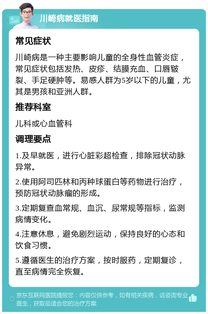 川崎病就医指南 常见症状 川崎病是一种主要影响儿童的全身性血管炎症，常见症状包括发热、皮疹、结膜充血、口唇皲裂、手足硬肿等。易感人群为5岁以下的儿童，尤其是男孩和亚洲人群。 推荐科室 儿科或心血管科 调理要点 1.及早就医，进行心脏彩超检查，排除冠状动脉异常。 2.使用阿司匹林和丙种球蛋白等药物进行治疗，预防冠状动脉瘤的形成。 3.定期复查血常规、血沉、尿常规等指标，监测病情变化。 4.注意休息，避免剧烈运动，保持良好的心态和饮食习惯。 5.遵循医生的治疗方案，按时服药，定期复诊，直至病情完全恢复。