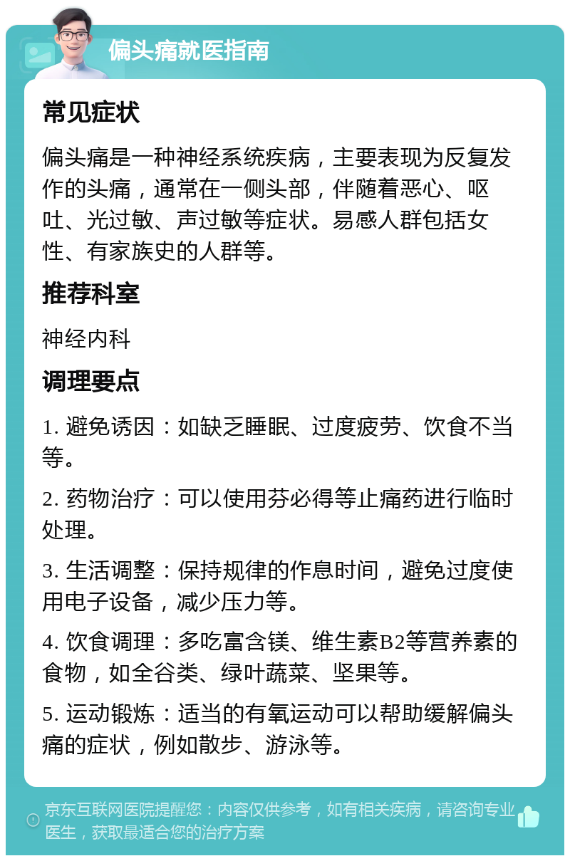 偏头痛就医指南 常见症状 偏头痛是一种神经系统疾病，主要表现为反复发作的头痛，通常在一侧头部，伴随着恶心、呕吐、光过敏、声过敏等症状。易感人群包括女性、有家族史的人群等。 推荐科室 神经内科 调理要点 1. 避免诱因：如缺乏睡眠、过度疲劳、饮食不当等。 2. 药物治疗：可以使用芬必得等止痛药进行临时处理。 3. 生活调整：保持规律的作息时间，避免过度使用电子设备，减少压力等。 4. 饮食调理：多吃富含镁、维生素B2等营养素的食物，如全谷类、绿叶蔬菜、坚果等。 5. 运动锻炼：适当的有氧运动可以帮助缓解偏头痛的症状，例如散步、游泳等。