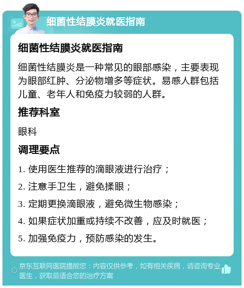 细菌性结膜炎就医指南 细菌性结膜炎就医指南 细菌性结膜炎是一种常见的眼部感染，主要表现为眼部红肿、分泌物增多等症状。易感人群包括儿童、老年人和免疫力较弱的人群。 推荐科室 眼科 调理要点 1. 使用医生推荐的滴眼液进行治疗； 2. 注意手卫生，避免揉眼； 3. 定期更换滴眼液，避免微生物感染； 4. 如果症状加重或持续不改善，应及时就医； 5. 加强免疫力，预防感染的发生。