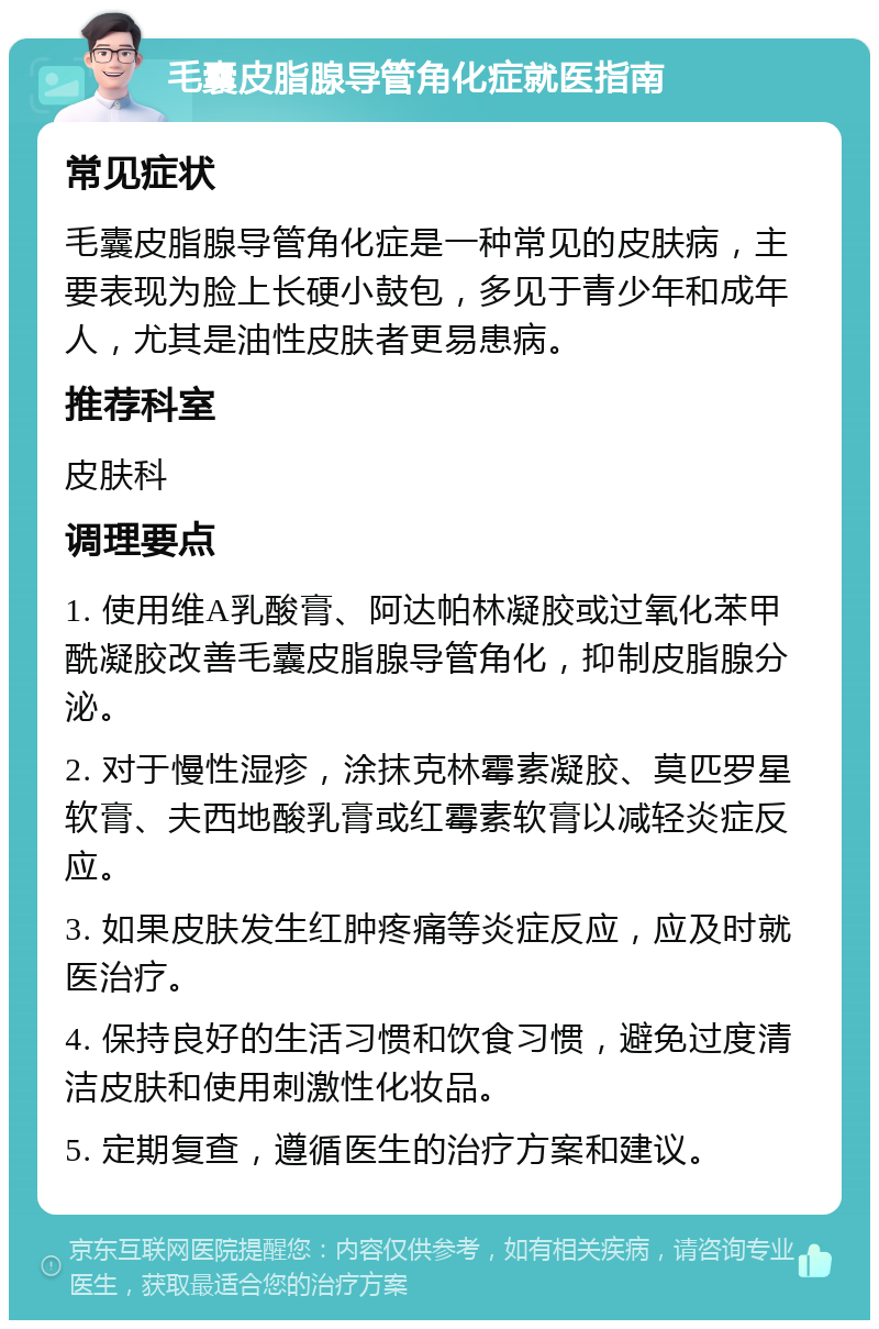 毛囊皮脂腺导管角化症就医指南 常见症状 毛囊皮脂腺导管角化症是一种常见的皮肤病，主要表现为脸上长硬小鼓包，多见于青少年和成年人，尤其是油性皮肤者更易患病。 推荐科室 皮肤科 调理要点 1. 使用维A乳酸膏、阿达帕林凝胶或过氧化苯甲酰凝胶改善毛囊皮脂腺导管角化，抑制皮脂腺分泌。 2. 对于慢性湿疹，涂抹克林霉素凝胶、莫匹罗星软膏、夫西地酸乳膏或红霉素软膏以减轻炎症反应。 3. 如果皮肤发生红肿疼痛等炎症反应，应及时就医治疗。 4. 保持良好的生活习惯和饮食习惯，避免过度清洁皮肤和使用刺激性化妆品。 5. 定期复查，遵循医生的治疗方案和建议。