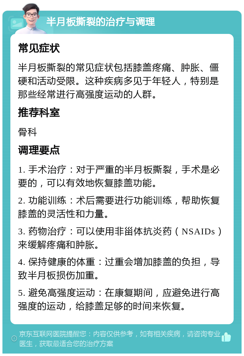 半月板撕裂的治疗与调理 常见症状 半月板撕裂的常见症状包括膝盖疼痛、肿胀、僵硬和活动受限。这种疾病多见于年轻人，特别是那些经常进行高强度运动的人群。 推荐科室 骨科 调理要点 1. 手术治疗：对于严重的半月板撕裂，手术是必要的，可以有效地恢复膝盖功能。 2. 功能训练：术后需要进行功能训练，帮助恢复膝盖的灵活性和力量。 3. 药物治疗：可以使用非甾体抗炎药（NSAIDs）来缓解疼痛和肿胀。 4. 保持健康的体重：过重会增加膝盖的负担，导致半月板损伤加重。 5. 避免高强度运动：在康复期间，应避免进行高强度的运动，给膝盖足够的时间来恢复。