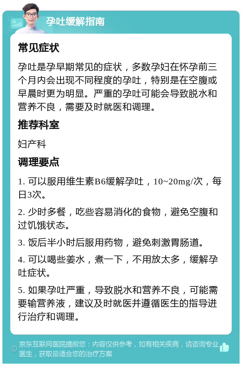 孕吐缓解指南 常见症状 孕吐是孕早期常见的症状，多数孕妇在怀孕前三个月内会出现不同程度的孕吐，特别是在空腹或早晨时更为明显。严重的孕吐可能会导致脱水和营养不良，需要及时就医和调理。 推荐科室 妇产科 调理要点 1. 可以服用维生素B6缓解孕吐，10~20mg/次，每日3次。 2. 少时多餐，吃些容易消化的食物，避免空腹和过饥饿状态。 3. 饭后半小时后服用药物，避免刺激胃肠道。 4. 可以喝些姜水，煮一下，不用放太多，缓解孕吐症状。 5. 如果孕吐严重，导致脱水和营养不良，可能需要输营养液，建议及时就医并遵循医生的指导进行治疗和调理。