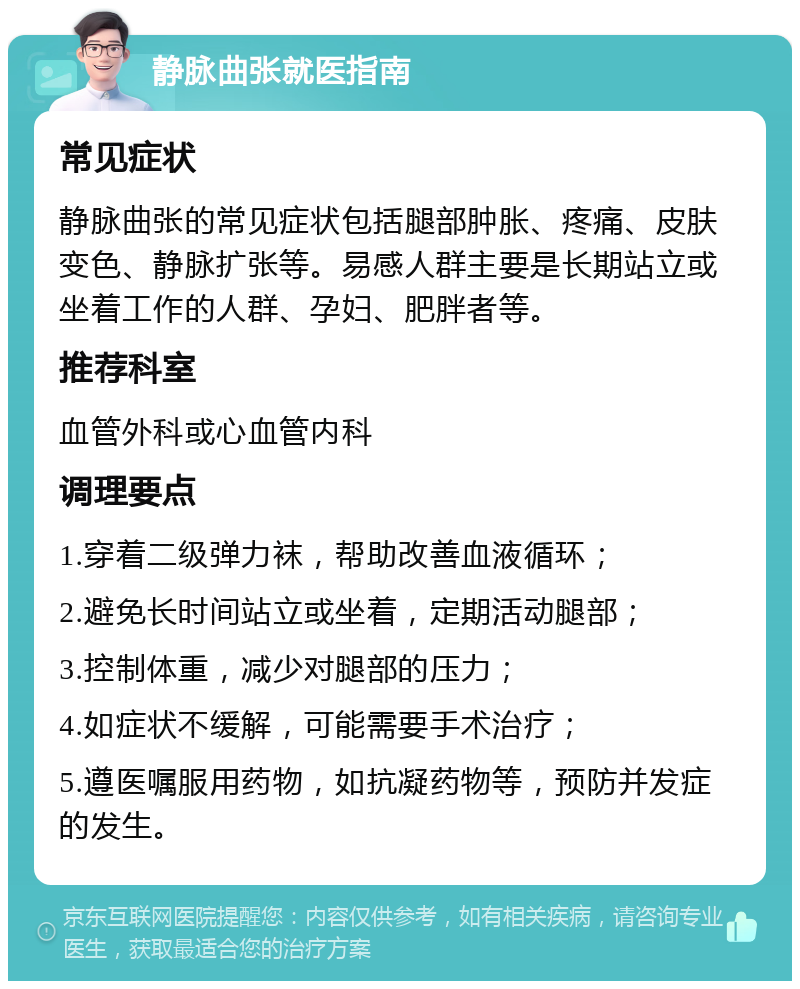 静脉曲张就医指南 常见症状 静脉曲张的常见症状包括腿部肿胀、疼痛、皮肤变色、静脉扩张等。易感人群主要是长期站立或坐着工作的人群、孕妇、肥胖者等。 推荐科室 血管外科或心血管内科 调理要点 1.穿着二级弹力袜，帮助改善血液循环； 2.避免长时间站立或坐着，定期活动腿部； 3.控制体重，减少对腿部的压力； 4.如症状不缓解，可能需要手术治疗； 5.遵医嘱服用药物，如抗凝药物等，预防并发症的发生。