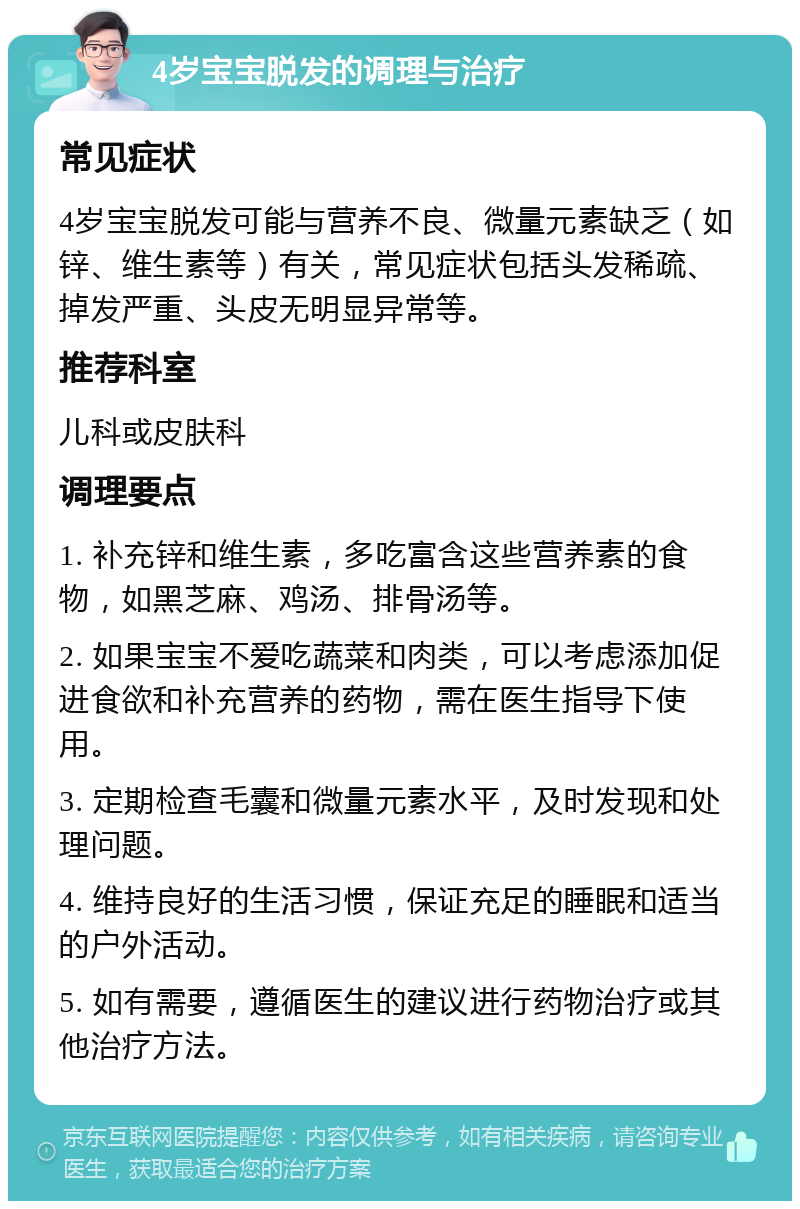 4岁宝宝脱发的调理与治疗 常见症状 4岁宝宝脱发可能与营养不良、微量元素缺乏（如锌、维生素等）有关，常见症状包括头发稀疏、掉发严重、头皮无明显异常等。 推荐科室 儿科或皮肤科 调理要点 1. 补充锌和维生素，多吃富含这些营养素的食物，如黑芝麻、鸡汤、排骨汤等。 2. 如果宝宝不爱吃蔬菜和肉类，可以考虑添加促进食欲和补充营养的药物，需在医生指导下使用。 3. 定期检查毛囊和微量元素水平，及时发现和处理问题。 4. 维持良好的生活习惯，保证充足的睡眠和适当的户外活动。 5. 如有需要，遵循医生的建议进行药物治疗或其他治疗方法。