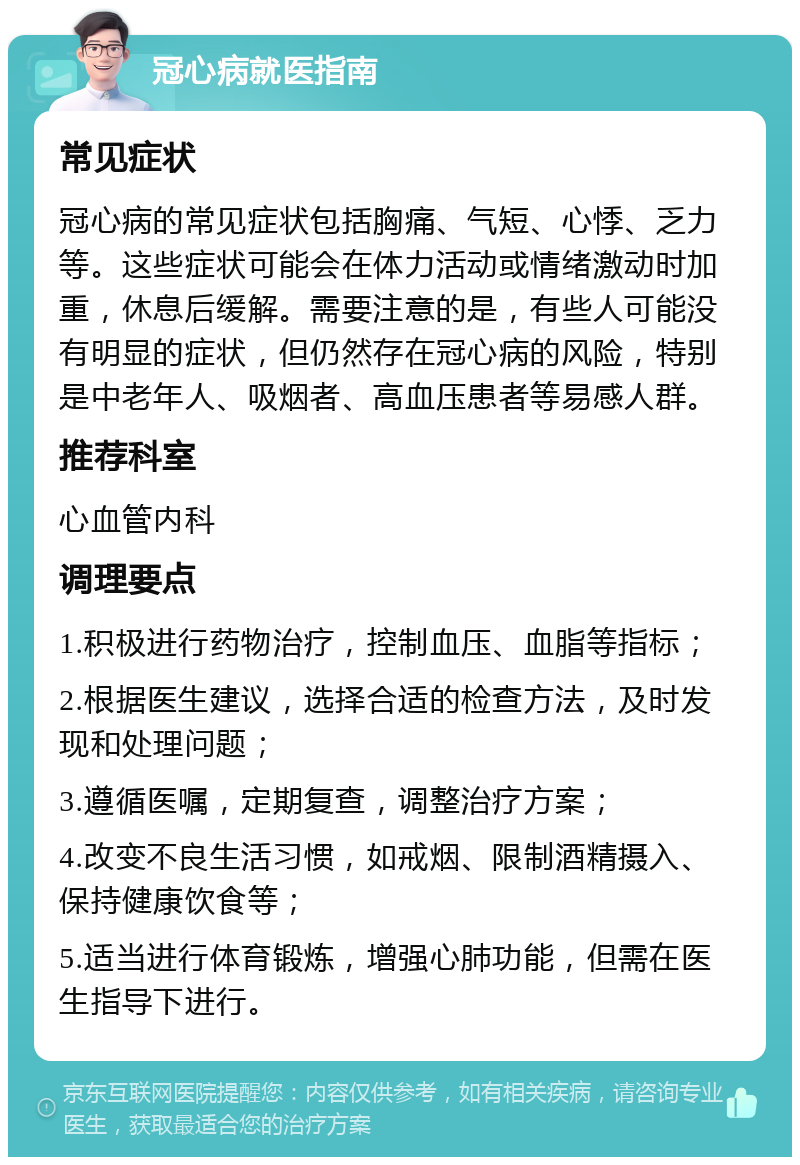 冠心病就医指南 常见症状 冠心病的常见症状包括胸痛、气短、心悸、乏力等。这些症状可能会在体力活动或情绪激动时加重，休息后缓解。需要注意的是，有些人可能没有明显的症状，但仍然存在冠心病的风险，特别是中老年人、吸烟者、高血压患者等易感人群。 推荐科室 心血管内科 调理要点 1.积极进行药物治疗，控制血压、血脂等指标； 2.根据医生建议，选择合适的检查方法，及时发现和处理问题； 3.遵循医嘱，定期复查，调整治疗方案； 4.改变不良生活习惯，如戒烟、限制酒精摄入、保持健康饮食等； 5.适当进行体育锻炼，增强心肺功能，但需在医生指导下进行。