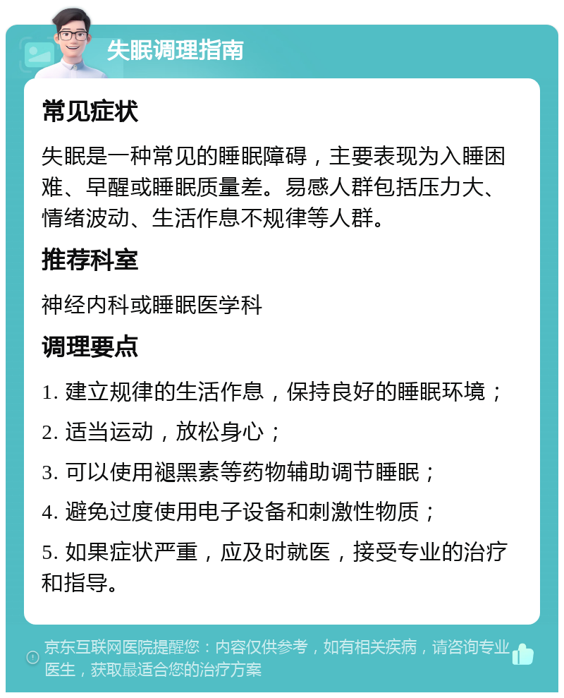 失眠调理指南 常见症状 失眠是一种常见的睡眠障碍，主要表现为入睡困难、早醒或睡眠质量差。易感人群包括压力大、情绪波动、生活作息不规律等人群。 推荐科室 神经内科或睡眠医学科 调理要点 1. 建立规律的生活作息，保持良好的睡眠环境； 2. 适当运动，放松身心； 3. 可以使用褪黑素等药物辅助调节睡眠； 4. 避免过度使用电子设备和刺激性物质； 5. 如果症状严重，应及时就医，接受专业的治疗和指导。