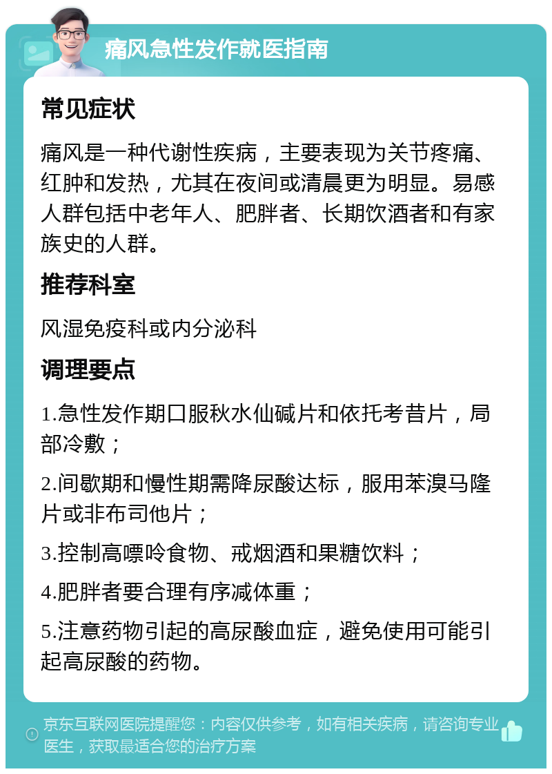 痛风急性发作就医指南 常见症状 痛风是一种代谢性疾病，主要表现为关节疼痛、红肿和发热，尤其在夜间或清晨更为明显。易感人群包括中老年人、肥胖者、长期饮酒者和有家族史的人群。 推荐科室 风湿免疫科或内分泌科 调理要点 1.急性发作期口服秋水仙碱片和依托考昔片，局部冷敷； 2.间歇期和慢性期需降尿酸达标，服用苯溴马隆片或非布司他片； 3.控制高嘌呤食物、戒烟酒和果糖饮料； 4.肥胖者要合理有序减体重； 5.注意药物引起的高尿酸血症，避免使用可能引起高尿酸的药物。