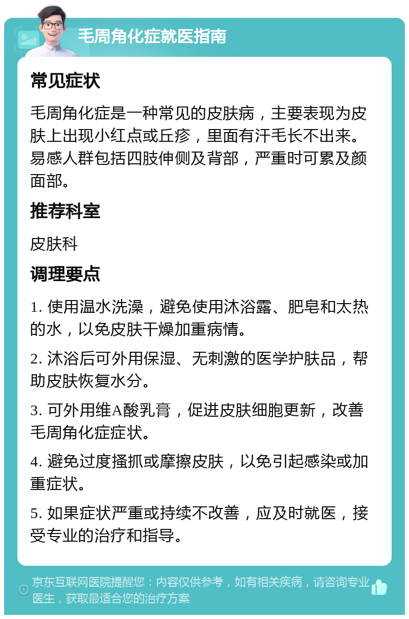 毛周角化症就医指南 常见症状 毛周角化症是一种常见的皮肤病，主要表现为皮肤上出现小红点或丘疹，里面有汗毛长不出来。易感人群包括四肢伸侧及背部，严重时可累及颜面部。 推荐科室 皮肤科 调理要点 1. 使用温水洗澡，避免使用沐浴露、肥皂和太热的水，以免皮肤干燥加重病情。 2. 沐浴后可外用保湿、无刺激的医学护肤品，帮助皮肤恢复水分。 3. 可外用维A酸乳膏，促进皮肤细胞更新，改善毛周角化症症状。 4. 避免过度搔抓或摩擦皮肤，以免引起感染或加重症状。 5. 如果症状严重或持续不改善，应及时就医，接受专业的治疗和指导。