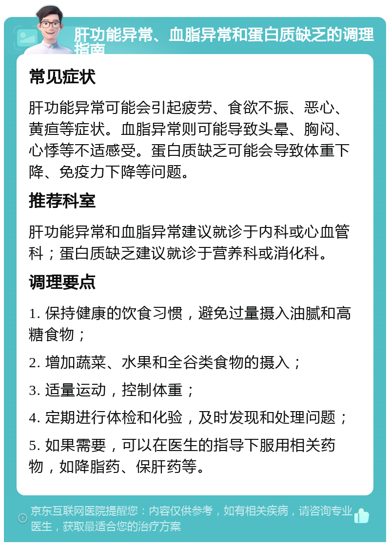 肝功能异常、血脂异常和蛋白质缺乏的调理指南 常见症状 肝功能异常可能会引起疲劳、食欲不振、恶心、黄疸等症状。血脂异常则可能导致头晕、胸闷、心悸等不适感受。蛋白质缺乏可能会导致体重下降、免疫力下降等问题。 推荐科室 肝功能异常和血脂异常建议就诊于内科或心血管科；蛋白质缺乏建议就诊于营养科或消化科。 调理要点 1. 保持健康的饮食习惯，避免过量摄入油腻和高糖食物； 2. 增加蔬菜、水果和全谷类食物的摄入； 3. 适量运动，控制体重； 4. 定期进行体检和化验，及时发现和处理问题； 5. 如果需要，可以在医生的指导下服用相关药物，如降脂药、保肝药等。