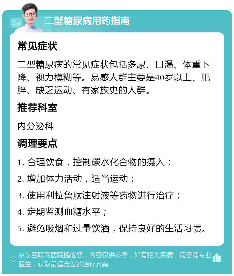 二型糖尿病用药指南 常见症状 二型糖尿病的常见症状包括多尿、口渴、体重下降、视力模糊等。易感人群主要是40岁以上、肥胖、缺乏运动、有家族史的人群。 推荐科室 内分泌科 调理要点 1. 合理饮食，控制碳水化合物的摄入； 2. 增加体力活动，适当运动； 3. 使用利拉鲁肽注射液等药物进行治疗； 4. 定期监测血糖水平； 5. 避免吸烟和过量饮酒，保持良好的生活习惯。