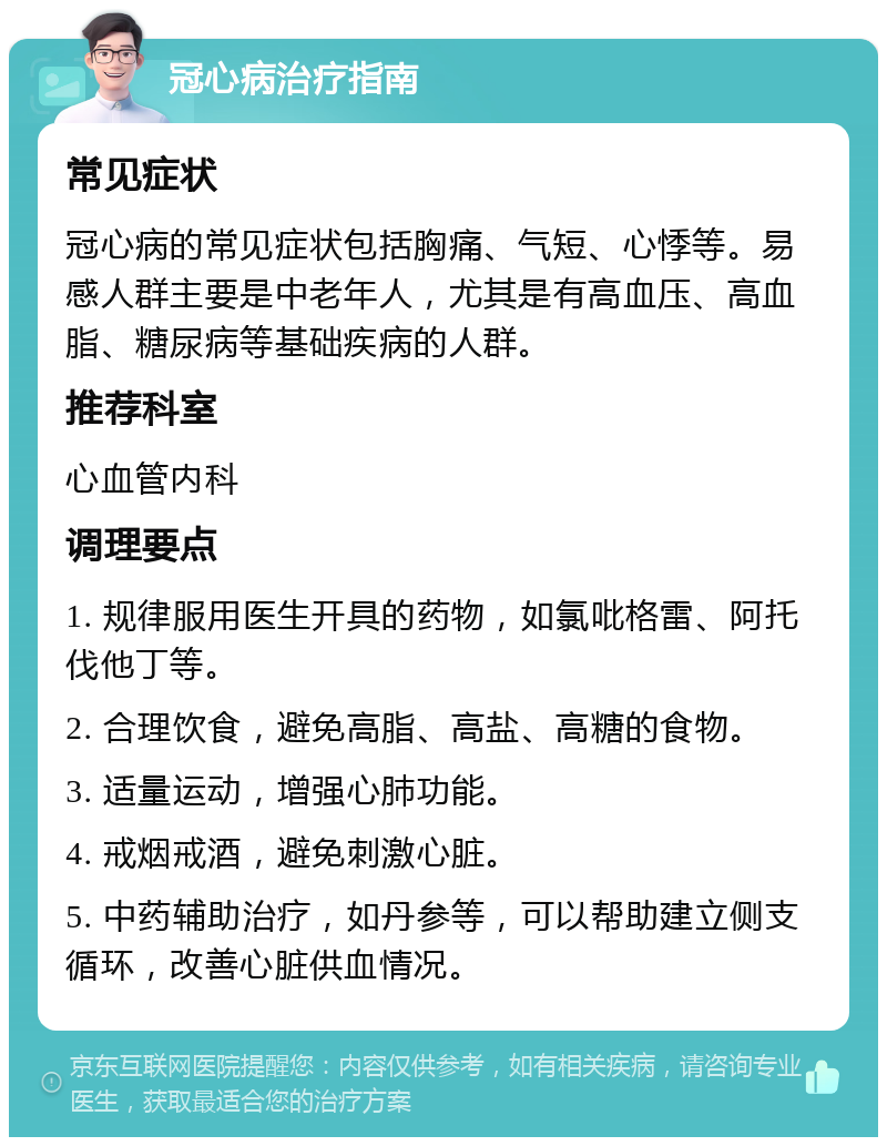 冠心病治疗指南 常见症状 冠心病的常见症状包括胸痛、气短、心悸等。易感人群主要是中老年人，尤其是有高血压、高血脂、糖尿病等基础疾病的人群。 推荐科室 心血管内科 调理要点 1. 规律服用医生开具的药物，如氯吡格雷、阿托伐他丁等。 2. 合理饮食，避免高脂、高盐、高糖的食物。 3. 适量运动，增强心肺功能。 4. 戒烟戒酒，避免刺激心脏。 5. 中药辅助治疗，如丹参等，可以帮助建立侧支循环，改善心脏供血情况。