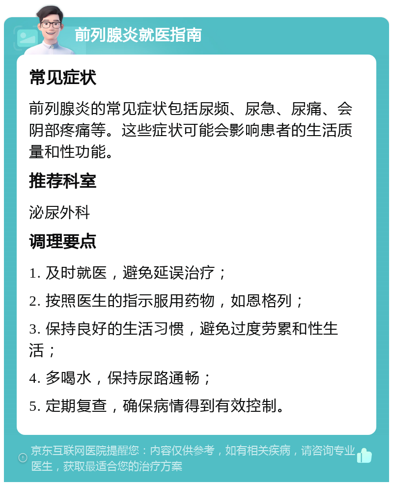 前列腺炎就医指南 常见症状 前列腺炎的常见症状包括尿频、尿急、尿痛、会阴部疼痛等。这些症状可能会影响患者的生活质量和性功能。 推荐科室 泌尿外科 调理要点 1. 及时就医，避免延误治疗； 2. 按照医生的指示服用药物，如恩格列； 3. 保持良好的生活习惯，避免过度劳累和性生活； 4. 多喝水，保持尿路通畅； 5. 定期复查，确保病情得到有效控制。