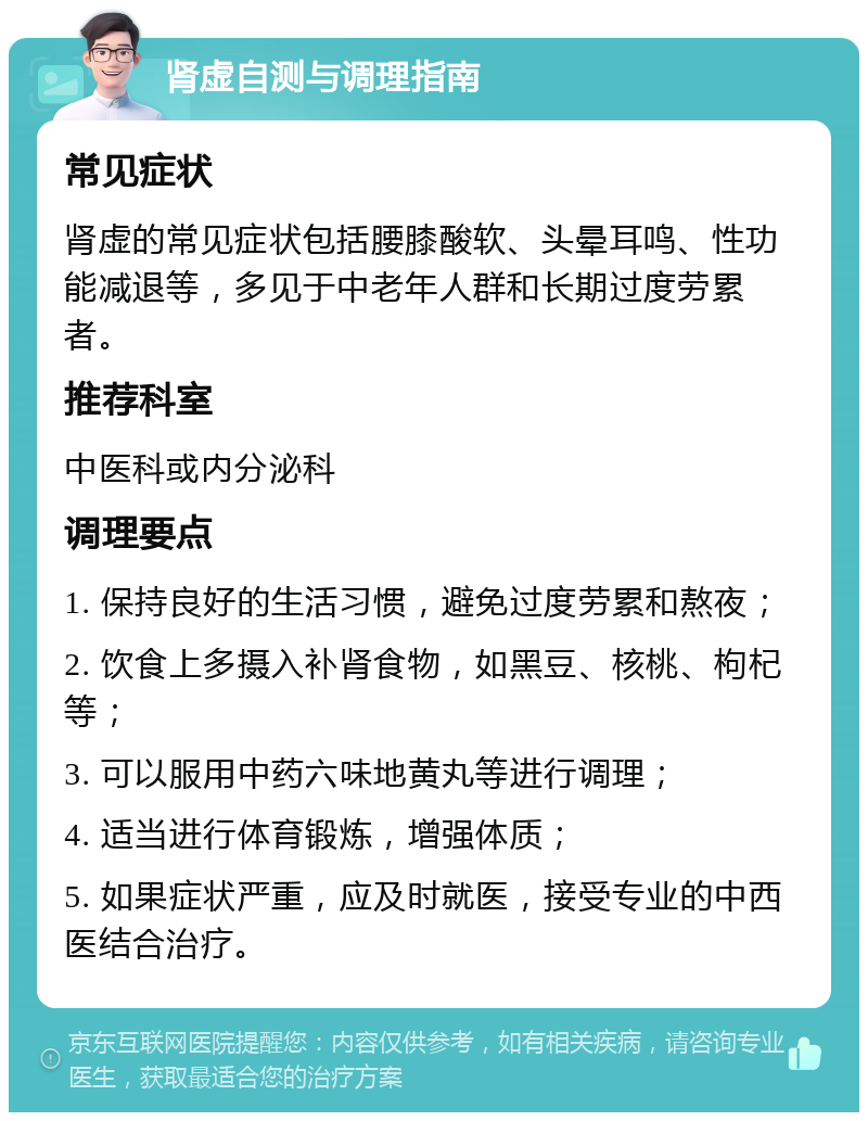 肾虚自测与调理指南 常见症状 肾虚的常见症状包括腰膝酸软、头晕耳鸣、性功能减退等，多见于中老年人群和长期过度劳累者。 推荐科室 中医科或内分泌科 调理要点 1. 保持良好的生活习惯，避免过度劳累和熬夜； 2. 饮食上多摄入补肾食物，如黑豆、核桃、枸杞等； 3. 可以服用中药六味地黄丸等进行调理； 4. 适当进行体育锻炼，增强体质； 5. 如果症状严重，应及时就医，接受专业的中西医结合治疗。