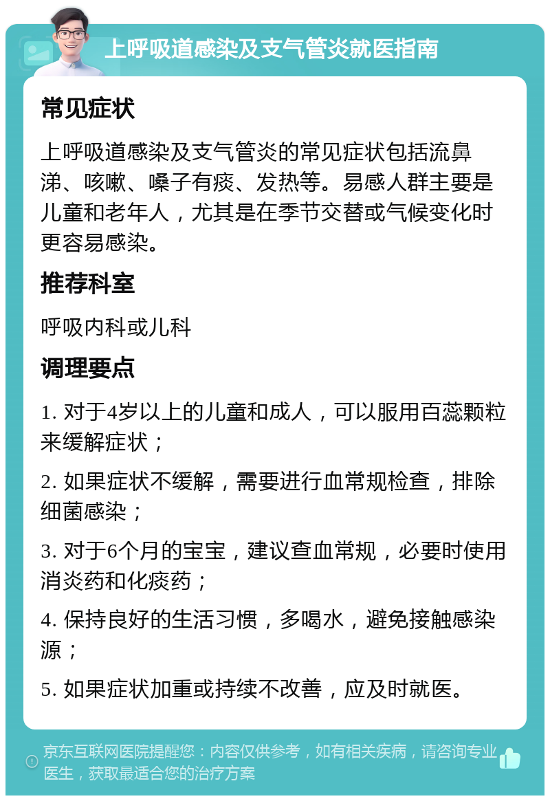 上呼吸道感染及支气管炎就医指南 常见症状 上呼吸道感染及支气管炎的常见症状包括流鼻涕、咳嗽、嗓子有痰、发热等。易感人群主要是儿童和老年人，尤其是在季节交替或气候变化时更容易感染。 推荐科室 呼吸内科或儿科 调理要点 1. 对于4岁以上的儿童和成人，可以服用百蕊颗粒来缓解症状； 2. 如果症状不缓解，需要进行血常规检查，排除细菌感染； 3. 对于6个月的宝宝，建议查血常规，必要时使用消炎药和化痰药； 4. 保持良好的生活习惯，多喝水，避免接触感染源； 5. 如果症状加重或持续不改善，应及时就医。