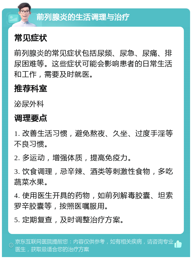 前列腺炎的生活调理与治疗 常见症状 前列腺炎的常见症状包括尿频、尿急、尿痛、排尿困难等。这些症状可能会影响患者的日常生活和工作，需要及时就医。 推荐科室 泌尿外科 调理要点 1. 改善生活习惯，避免熬夜、久坐、过度手淫等不良习惯。 2. 多运动，增强体质，提高免疫力。 3. 饮食调理，忌辛辣、酒类等刺激性食物，多吃蔬菜水果。 4. 使用医生开具的药物，如前列解毒胶囊、坦索罗辛胶囊等，按照医嘱服用。 5. 定期复查，及时调整治疗方案。