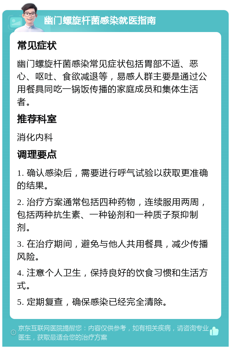 幽门螺旋杆菌感染就医指南 常见症状 幽门螺旋杆菌感染常见症状包括胃部不适、恶心、呕吐、食欲减退等，易感人群主要是通过公用餐具同吃一锅饭传播的家庭成员和集体生活者。 推荐科室 消化内科 调理要点 1. 确认感染后，需要进行呼气试验以获取更准确的结果。 2. 治疗方案通常包括四种药物，连续服用两周，包括两种抗生素、一种铋剂和一种质子泵抑制剂。 3. 在治疗期间，避免与他人共用餐具，减少传播风险。 4. 注意个人卫生，保持良好的饮食习惯和生活方式。 5. 定期复查，确保感染已经完全清除。