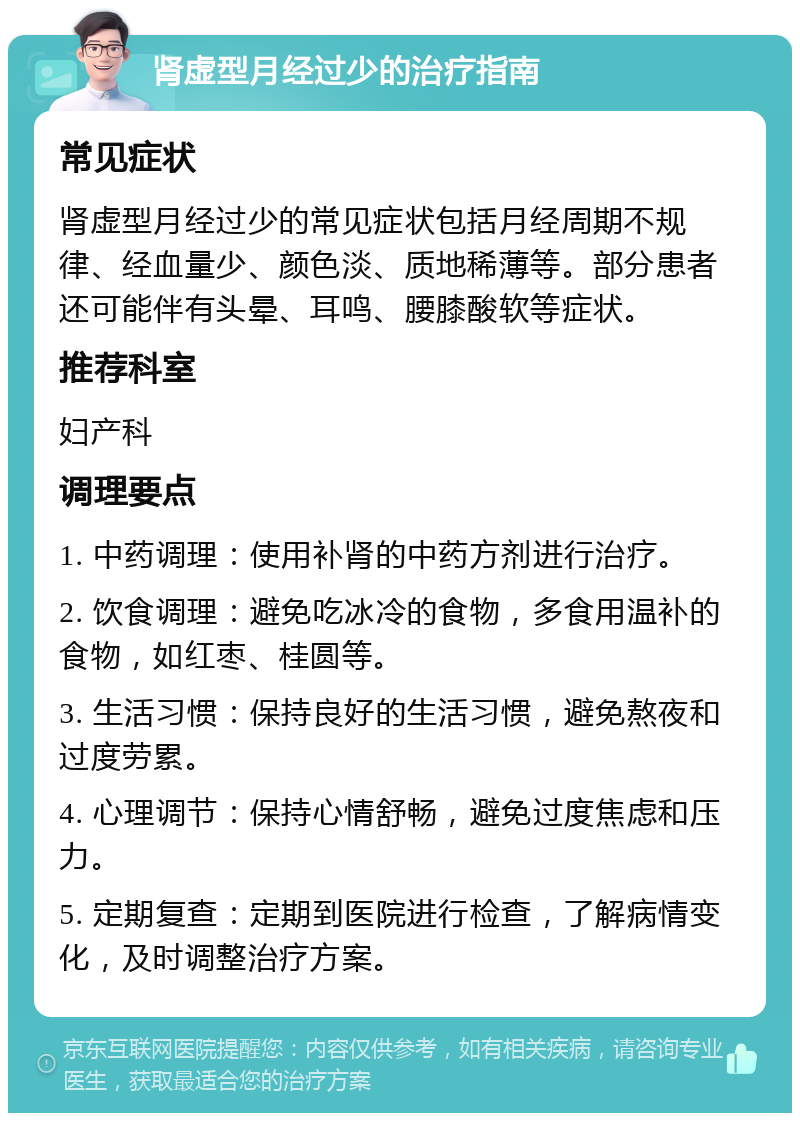 肾虚型月经过少的治疗指南 常见症状 肾虚型月经过少的常见症状包括月经周期不规律、经血量少、颜色淡、质地稀薄等。部分患者还可能伴有头晕、耳鸣、腰膝酸软等症状。 推荐科室 妇产科 调理要点 1. 中药调理：使用补肾的中药方剂进行治疗。 2. 饮食调理：避免吃冰冷的食物，多食用温补的食物，如红枣、桂圆等。 3. 生活习惯：保持良好的生活习惯，避免熬夜和过度劳累。 4. 心理调节：保持心情舒畅，避免过度焦虑和压力。 5. 定期复查：定期到医院进行检查，了解病情变化，及时调整治疗方案。