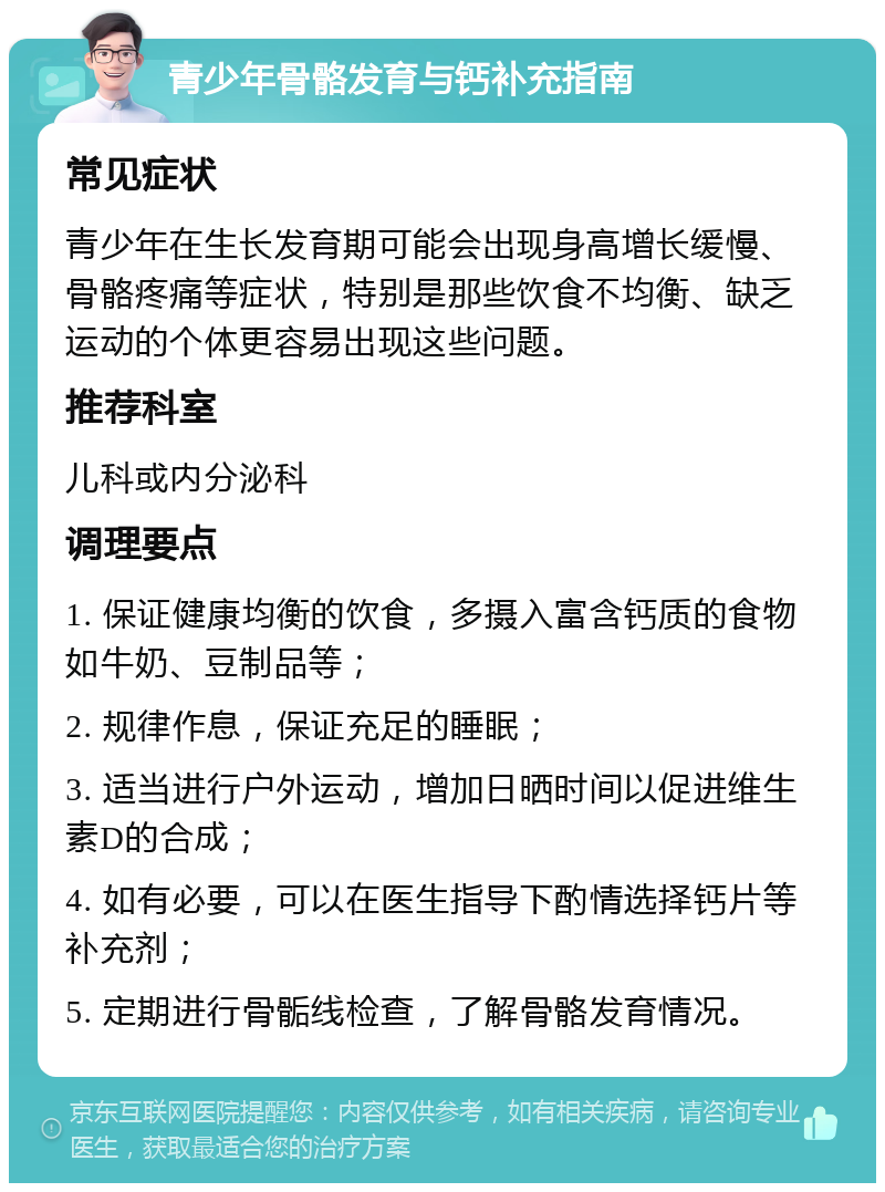 青少年骨骼发育与钙补充指南 常见症状 青少年在生长发育期可能会出现身高增长缓慢、骨骼疼痛等症状，特别是那些饮食不均衡、缺乏运动的个体更容易出现这些问题。 推荐科室 儿科或内分泌科 调理要点 1. 保证健康均衡的饮食，多摄入富含钙质的食物如牛奶、豆制品等； 2. 规律作息，保证充足的睡眠； 3. 适当进行户外运动，增加日晒时间以促进维生素D的合成； 4. 如有必要，可以在医生指导下酌情选择钙片等补充剂； 5. 定期进行骨骺线检查，了解骨骼发育情况。