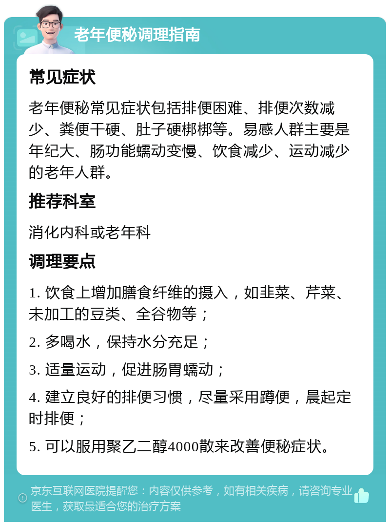 老年便秘调理指南 常见症状 老年便秘常见症状包括排便困难、排便次数减少、粪便干硬、肚子硬梆梆等。易感人群主要是年纪大、肠功能蠕动变慢、饮食减少、运动减少的老年人群。 推荐科室 消化内科或老年科 调理要点 1. 饮食上增加膳食纤维的摄入，如韭菜、芹菜、未加工的豆类、全谷物等； 2. 多喝水，保持水分充足； 3. 适量运动，促进肠胃蠕动； 4. 建立良好的排便习惯，尽量采用蹲便，晨起定时排便； 5. 可以服用聚乙二醇4000散来改善便秘症状。