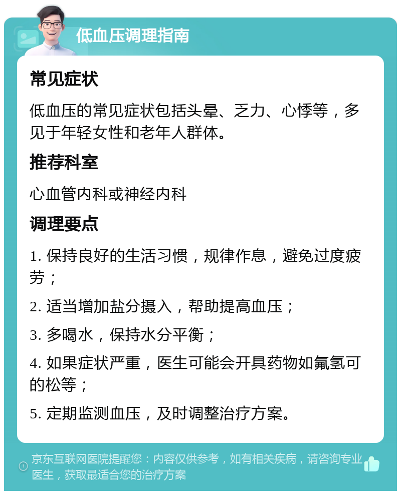 低血压调理指南 常见症状 低血压的常见症状包括头晕、乏力、心悸等，多见于年轻女性和老年人群体。 推荐科室 心血管内科或神经内科 调理要点 1. 保持良好的生活习惯，规律作息，避免过度疲劳； 2. 适当增加盐分摄入，帮助提高血压； 3. 多喝水，保持水分平衡； 4. 如果症状严重，医生可能会开具药物如氟氢可的松等； 5. 定期监测血压，及时调整治疗方案。