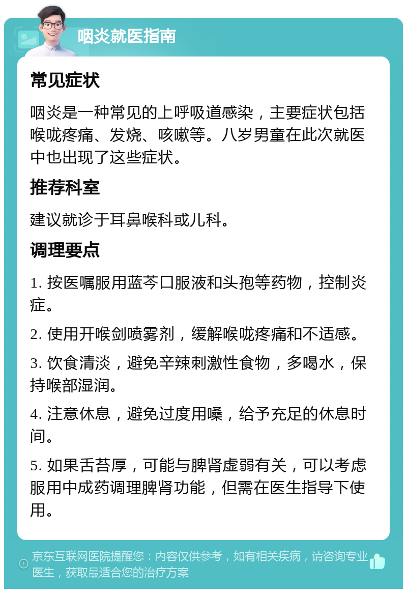 咽炎就医指南 常见症状 咽炎是一种常见的上呼吸道感染，主要症状包括喉咙疼痛、发烧、咳嗽等。八岁男童在此次就医中也出现了这些症状。 推荐科室 建议就诊于耳鼻喉科或儿科。 调理要点 1. 按医嘱服用蓝芩口服液和头孢等药物，控制炎症。 2. 使用开喉剑喷雾剂，缓解喉咙疼痛和不适感。 3. 饮食清淡，避免辛辣刺激性食物，多喝水，保持喉部湿润。 4. 注意休息，避免过度用嗓，给予充足的休息时间。 5. 如果舌苔厚，可能与脾肾虚弱有关，可以考虑服用中成药调理脾肾功能，但需在医生指导下使用。