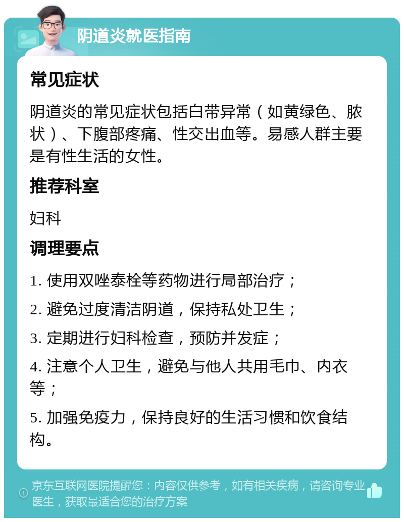 阴道炎就医指南 常见症状 阴道炎的常见症状包括白带异常（如黄绿色、脓状）、下腹部疼痛、性交出血等。易感人群主要是有性生活的女性。 推荐科室 妇科 调理要点 1. 使用双唑泰栓等药物进行局部治疗； 2. 避免过度清洁阴道，保持私处卫生； 3. 定期进行妇科检查，预防并发症； 4. 注意个人卫生，避免与他人共用毛巾、内衣等； 5. 加强免疫力，保持良好的生活习惯和饮食结构。