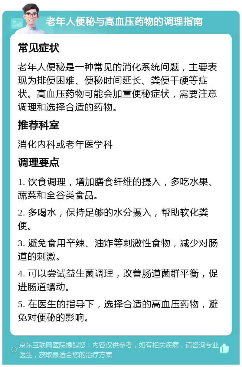 老年人便秘与高血压药物的调理指南 常见症状 老年人便秘是一种常见的消化系统问题，主要表现为排便困难、便秘时间延长、粪便干硬等症状。高血压药物可能会加重便秘症状，需要注意调理和选择合适的药物。 推荐科室 消化内科或老年医学科 调理要点 1. 饮食调理，增加膳食纤维的摄入，多吃水果、蔬菜和全谷类食品。 2. 多喝水，保持足够的水分摄入，帮助软化粪便。 3. 避免食用辛辣、油炸等刺激性食物，减少对肠道的刺激。 4. 可以尝试益生菌调理，改善肠道菌群平衡，促进肠道蠕动。 5. 在医生的指导下，选择合适的高血压药物，避免对便秘的影响。