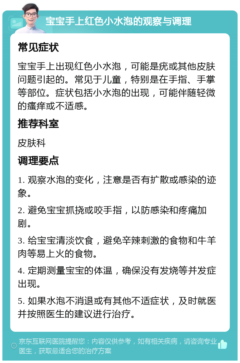 宝宝手上红色小水泡的观察与调理 常见症状 宝宝手上出现红色小水泡，可能是疣或其他皮肤问题引起的。常见于儿童，特别是在手指、手掌等部位。症状包括小水泡的出现，可能伴随轻微的瘙痒或不适感。 推荐科室 皮肤科 调理要点 1. 观察水泡的变化，注意是否有扩散或感染的迹象。 2. 避免宝宝抓挠或咬手指，以防感染和疼痛加剧。 3. 给宝宝清淡饮食，避免辛辣刺激的食物和牛羊肉等易上火的食物。 4. 定期测量宝宝的体温，确保没有发烧等并发症出现。 5. 如果水泡不消退或有其他不适症状，及时就医并按照医生的建议进行治疗。