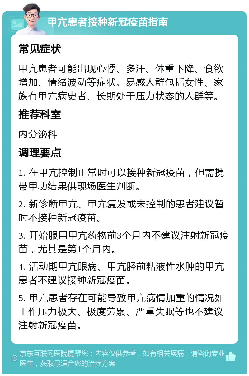 甲亢患者接种新冠疫苗指南 常见症状 甲亢患者可能出现心悸、多汗、体重下降、食欲增加、情绪波动等症状。易感人群包括女性、家族有甲亢病史者、长期处于压力状态的人群等。 推荐科室 内分泌科 调理要点 1. 在甲亢控制正常时可以接种新冠疫苗，但需携带甲功结果供现场医生判断。 2. 新诊断甲亢、甲亢复发或未控制的患者建议暂时不接种新冠疫苗。 3. 开始服用甲亢药物前3个月内不建议注射新冠疫苗，尤其是第1个月内。 4. 活动期甲亢眼病、甲亢胫前粘液性水肿的甲亢患者不建议接种新冠疫苗。 5. 甲亢患者存在可能导致甲亢病情加重的情况如工作压力极大、极度劳累、严重失眠等也不建议注射新冠疫苗。