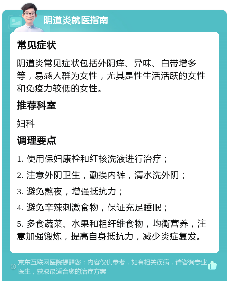 阴道炎就医指南 常见症状 阴道炎常见症状包括外阴痒、异味、白带增多等，易感人群为女性，尤其是性生活活跃的女性和免疫力较低的女性。 推荐科室 妇科 调理要点 1. 使用保妇康栓和红核洗液进行治疗； 2. 注意外阴卫生，勤换内裤，清水洗外阴； 3. 避免熬夜，增强抵抗力； 4. 避免辛辣刺激食物，保证充足睡眠； 5. 多食蔬菜、水果和粗纤维食物，均衡营养，注意加强锻炼，提高自身抵抗力，减少炎症复发。