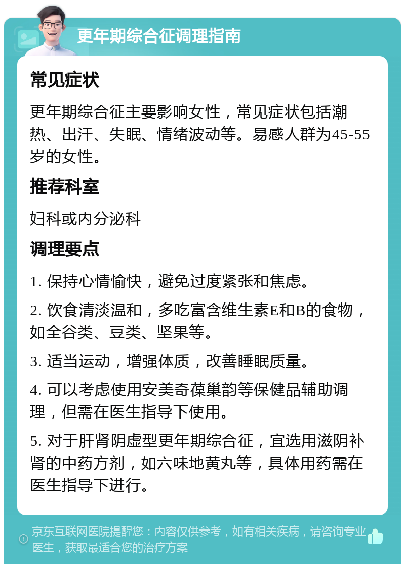 更年期综合征调理指南 常见症状 更年期综合征主要影响女性，常见症状包括潮热、出汗、失眠、情绪波动等。易感人群为45-55岁的女性。 推荐科室 妇科或内分泌科 调理要点 1. 保持心情愉快，避免过度紧张和焦虑。 2. 饮食清淡温和，多吃富含维生素E和B的食物，如全谷类、豆类、坚果等。 3. 适当运动，增强体质，改善睡眠质量。 4. 可以考虑使用安美奇葆巢韵等保健品辅助调理，但需在医生指导下使用。 5. 对于肝肾阴虚型更年期综合征，宜选用滋阴补肾的中药方剂，如六味地黄丸等，具体用药需在医生指导下进行。