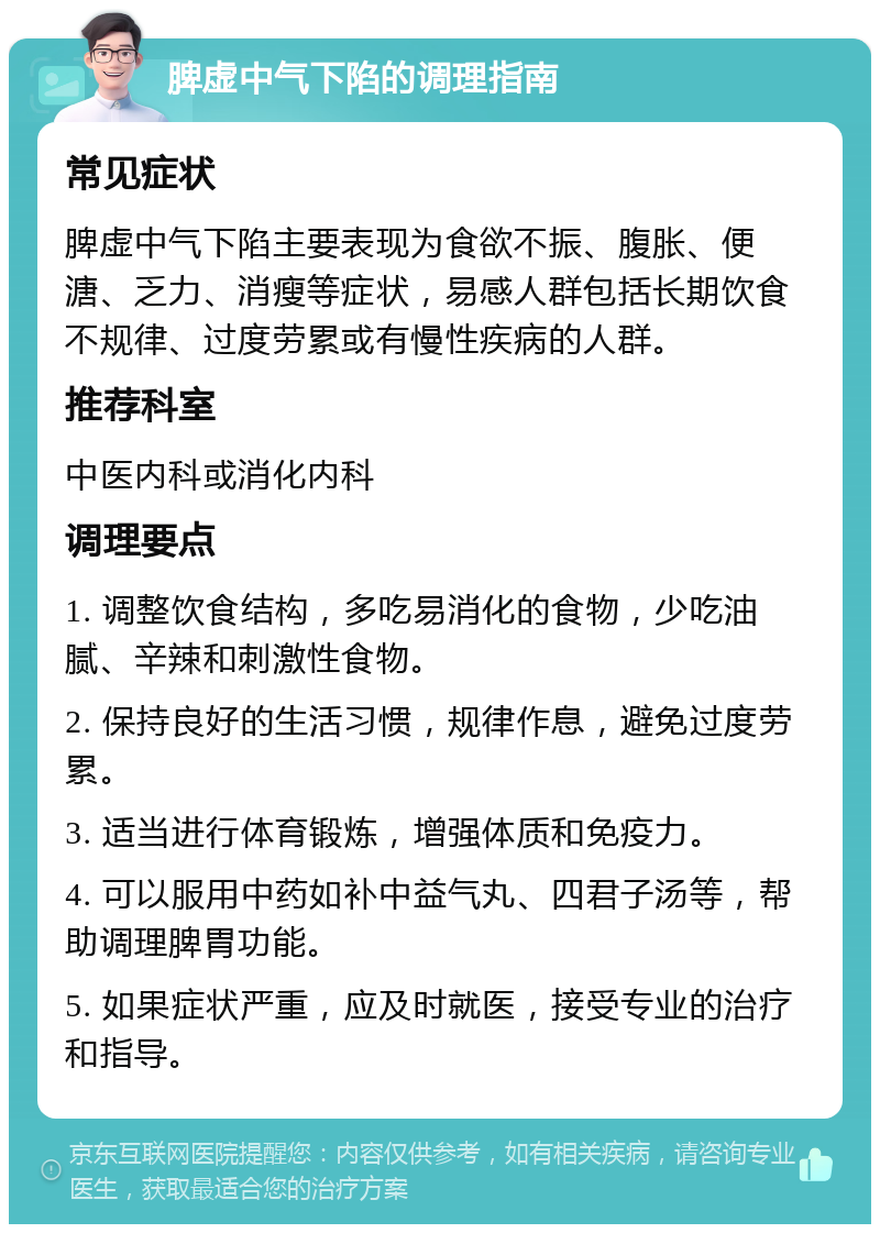 脾虚中气下陷的调理指南 常见症状 脾虚中气下陷主要表现为食欲不振、腹胀、便溏、乏力、消瘦等症状，易感人群包括长期饮食不规律、过度劳累或有慢性疾病的人群。 推荐科室 中医内科或消化内科 调理要点 1. 调整饮食结构，多吃易消化的食物，少吃油腻、辛辣和刺激性食物。 2. 保持良好的生活习惯，规律作息，避免过度劳累。 3. 适当进行体育锻炼，增强体质和免疫力。 4. 可以服用中药如补中益气丸、四君子汤等，帮助调理脾胃功能。 5. 如果症状严重，应及时就医，接受专业的治疗和指导。