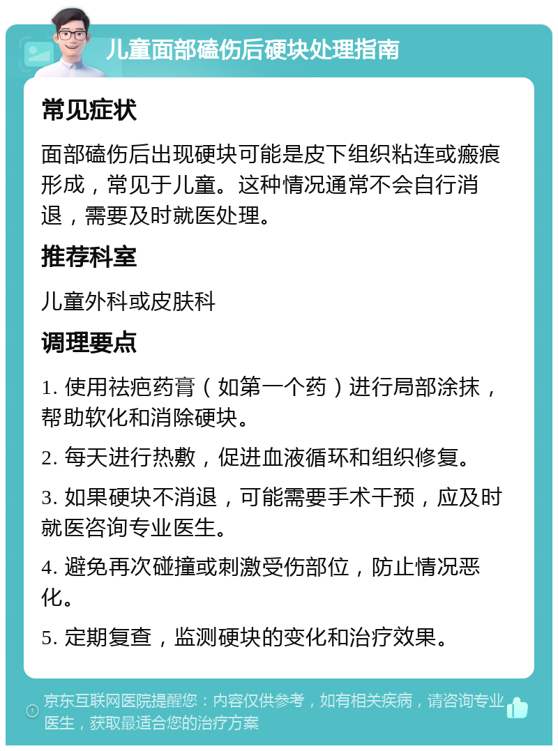 儿童面部磕伤后硬块处理指南 常见症状 面部磕伤后出现硬块可能是皮下组织粘连或瘢痕形成，常见于儿童。这种情况通常不会自行消退，需要及时就医处理。 推荐科室 儿童外科或皮肤科 调理要点 1. 使用祛疤药膏（如第一个药）进行局部涂抹，帮助软化和消除硬块。 2. 每天进行热敷，促进血液循环和组织修复。 3. 如果硬块不消退，可能需要手术干预，应及时就医咨询专业医生。 4. 避免再次碰撞或刺激受伤部位，防止情况恶化。 5. 定期复查，监测硬块的变化和治疗效果。