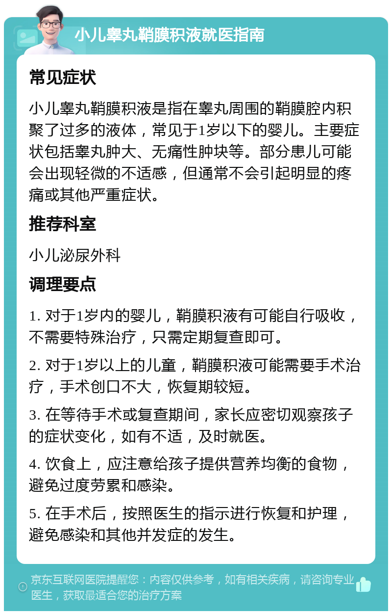 小儿睾丸鞘膜积液就医指南 常见症状 小儿睾丸鞘膜积液是指在睾丸周围的鞘膜腔内积聚了过多的液体，常见于1岁以下的婴儿。主要症状包括睾丸肿大、无痛性肿块等。部分患儿可能会出现轻微的不适感，但通常不会引起明显的疼痛或其他严重症状。 推荐科室 小儿泌尿外科 调理要点 1. 对于1岁内的婴儿，鞘膜积液有可能自行吸收，不需要特殊治疗，只需定期复查即可。 2. 对于1岁以上的儿童，鞘膜积液可能需要手术治疗，手术创口不大，恢复期较短。 3. 在等待手术或复查期间，家长应密切观察孩子的症状变化，如有不适，及时就医。 4. 饮食上，应注意给孩子提供营养均衡的食物，避免过度劳累和感染。 5. 在手术后，按照医生的指示进行恢复和护理，避免感染和其他并发症的发生。