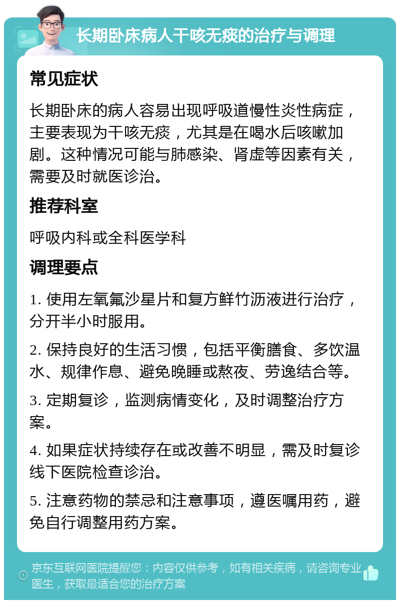 长期卧床病人干咳无痰的治疗与调理 常见症状 长期卧床的病人容易出现呼吸道慢性炎性病症，主要表现为干咳无痰，尤其是在喝水后咳嗽加剧。这种情况可能与肺感染、肾虚等因素有关，需要及时就医诊治。 推荐科室 呼吸内科或全科医学科 调理要点 1. 使用左氧氟沙星片和复方鲜竹沥液进行治疗，分开半小时服用。 2. 保持良好的生活习惯，包括平衡膳食、多饮温水、规律作息、避免晚睡或熬夜、劳逸结合等。 3. 定期复诊，监测病情变化，及时调整治疗方案。 4. 如果症状持续存在或改善不明显，需及时复诊线下医院检查诊治。 5. 注意药物的禁忌和注意事项，遵医嘱用药，避免自行调整用药方案。